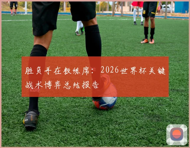 胜负手在教练席：2026世界杯关键战术博弈总结报告