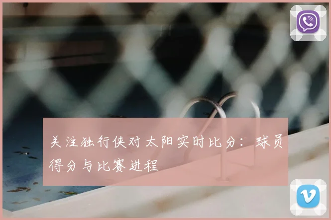 关注独行侠对太阳实时比分：球员得分与比赛进程