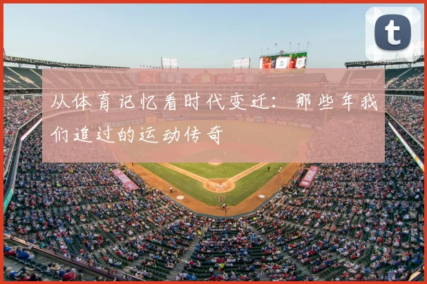 从体育记忆看时代变迁：那些年我们追过的运动传奇