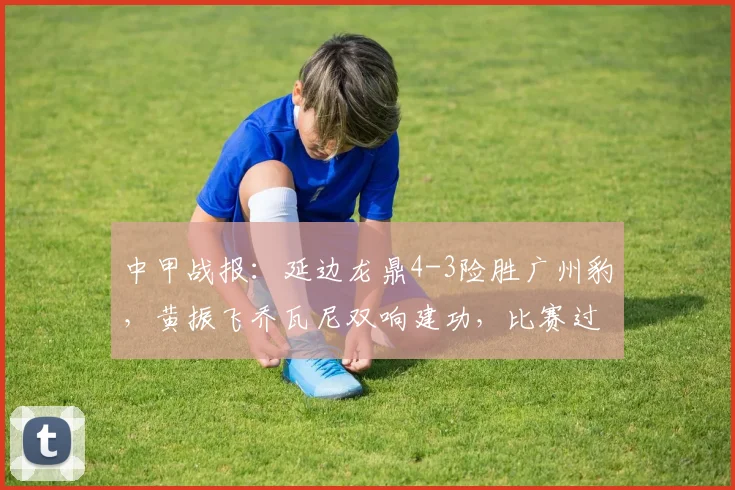 中甲战报：延边龙鼎4-3险胜广州豹，黄振飞乔瓦尼双响建功，比赛过程复盘
