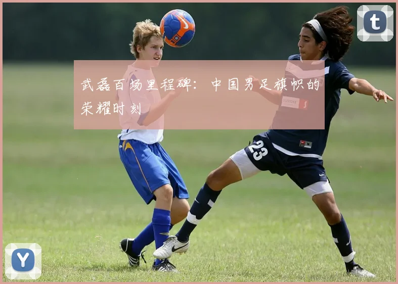 武磊百场里程碑：中国男足旗帜的荣耀时刻