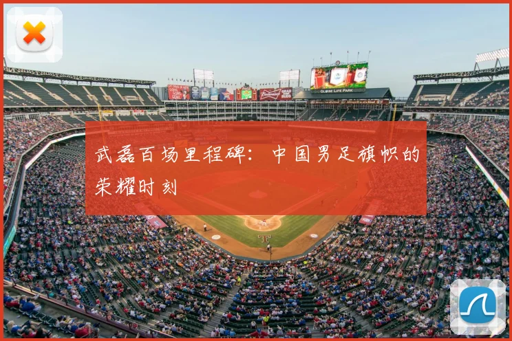 武磊百场里程碑：中国男足旗帜的荣耀时刻