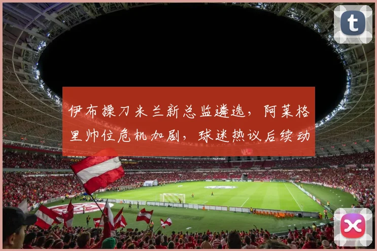 伊布操刀米兰新总监遴选，阿莱格里帅位危机加剧，球迷热议后续动向