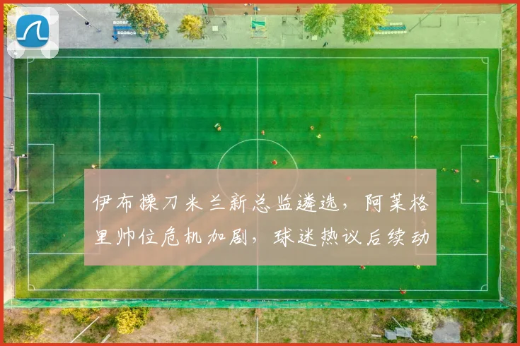 伊布操刀米兰新总监遴选，阿莱格里帅位危机加剧，球迷热议后续动向